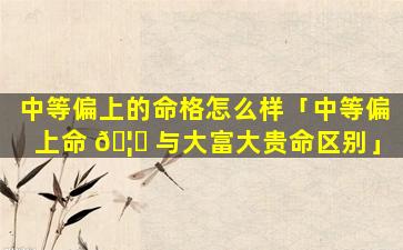中等偏上的命格怎么样「中等偏上命 🦊 与大富大贵命区别」